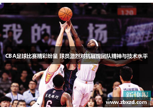 CBA足球比赛精彩纷呈 球员激烈对抗展现团队精神与技术水平